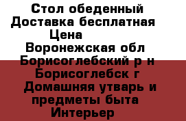 Стол обеденный. Доставка бесплатная  › Цена ­ 1 200 - Воронежская обл., Борисоглебский р-н, Борисоглебск г. Домашняя утварь и предметы быта » Интерьер   